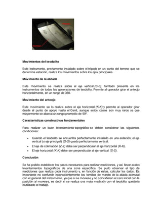 Movimientos del teodolito 
Este instrumento, previamente instalado sobre el trípode en un punto del terreno que se 
denomina estación, realiza los movimientos sobre los ejes principales. 
Movimiento de la alidada 
Este movimiento se realiza sobre el eje vertical (S-S), también presente en los 
instrumentos de todas las generaciones de teodolito. Permite al operador girar el anteojo 
horizontalmente, en un rango de 360. 
Movimiento del anteojo 
Este movimiento se lo realiza sobre el eje horizontal (K-K) y permite al operador girar 
desde el punto de apoyo hasta el Cenit, aunque estos casos son muy raros ya que 
mayormente se abarca un rango promedio de 90º. 
Características constructivas fundamentales 
Para realizar un buen levantamiento topográfico se deben considerar las siguientes 
condiciones: 
 Cuando el teodolito se encuentra perfectamente instalado en una estación, el eje 
vertical (o eje principal) (S-S) queda perfectamente vertical. 
 El eje de colimación (Z-Z) debe ser perpendicular al eje horizontal (K-K). 
 El eje horizontal (K-K) debe ser perpendicular al eje vertical (S-S). 
Conclusión 
Se ha podido establecer los pasos necesarios para realizar mediciones, y así llevar acabo 
levantamientos topográficos de una zona específica. Se pudo observar el tipo de 
mediciones que realiza cada instrumento y, en función de éstas, calcular los datos. Es 
importante no confundir inconscientemente los tornillos de mando de la aliada acimutal 
con el general del instrumento, ya que si se moviese y no coincidieran el cero inicial con la 
posición al moverse, es decir si se realiza una mala medición con el teodolito quedaría 
inutilizado el trabajo. 
 