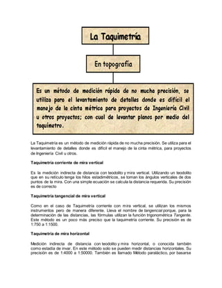 La Taquimetría es un método de medición rápida de no mucha precisión. Se utiliza para el 
levantamiento de detalles donde es difícil el manejo de la cinta métrica, para proyectos 
de Ingeniería Civil u otros. 
Taquimetría corriente de mira vertical 
Es la medición indirecta de distancia con teodolito y mira vertical. Utilizando un teodolito 
que en su retículo tenga los hilos estadimétricos, se toman los ángulos verticales de dos 
puntos de la mira. Con una simple ecuación se calcula la distancia requerida. Su precisión 
es de correcto 
Taquimetría tangencial de mira vertical 
Como en el caso de Taquimetría corriente con mira vertical, se utilizan los mismos 
instrumentos pero de manera diferente. Lleva el nombre de tangencial porque, para la 
determinación de las distancias, las fórmulas utilizan la función trigonométrica Tangente. 
Este método es un poco más preciso que la taquimetría corriente. Su precisión es de 
1:750 a 1:1500. 
Taquimetría de mira horizontal 
Medición indirecta de distancia con teodolito y mira horizontal, o conocida también 
como estadía de invar. En este método solo se pueden medir distancias horizontales. Su 
precisión es de 1:4000 a 1:50000. También es llamado Método paraláctico, por basarse 
 