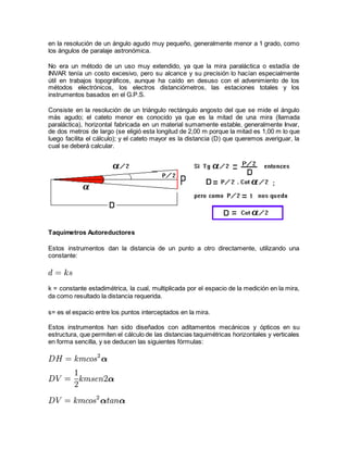 en la resolución de un ángulo agudo muy pequeño, generalmente menor a 1 grado, como 
los ángulos de paralaje astronómica. 
No era un método de un uso muy extendido, ya que la mira paraláctica o estadía de 
INVAR tenía un costo excesivo, pero su alcance y su precisión lo hacían especialmente 
útil en trabajos topográficos, aunque ha caído en desuso con el advenimiento de los 
métodos electrónicos, los electros distanciómetros, las estaciones totales y los 
instrumentos basados en el G.P.S. 
Consiste en la resolución de un triángulo rectángulo angosto del que se mide el ángulo 
más agudo; el cateto menor es conocido ya que es la mitad de una mira (llamada 
paraláctica), horizontal fabricada en un material sumamente estable, generalmente Invar, 
de dos metros de largo (se eligió esta longitud de 2,00 m porque la mitad es 1,00 m lo que 
luego facilita el cálculo); y el cateto mayor es la distancia (D) que queremos averiguar, la 
cual se deberá calcular. 
Taquímetros Autoreductores 
Estos instrumentos dan la distancia de un punto a otro directamente, utilizando una 
constante: 
k = constante estadimétrica, la cual, multiplicada por el espacio de la medición en la mira, 
da como resultado la distancia requerida. 
s= es el espacio entre los puntos interceptados en la mira. 
Estos instrumentos han sido diseñados con aditamentos mecánicos y ópticos en su 
estructura, que permiten el cálculo de las distancias taquimétricas horizontales y verticales 
en forma sencilla, y se deducen las siguientes fórmulas: 
 