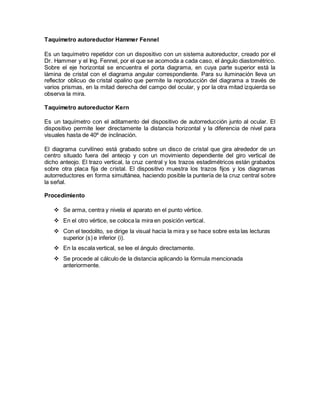 Taquímetro autoreductor Hammer Fennel 
Es un taquímetro repetidor con un dispositivo con un sistema autoreductor, creado por el 
Dr. Hammer y el Ing. Fennel, por el que se acomoda a cada caso, el ángulo diastométrico. 
Sobre el eje horizontal se encuentra el porta diagrama, en cuya parte superior está la 
lámina de cristal con el diagrama angular correspondiente. Para su iluminación lleva un 
reflector oblicuo de cristal opalino que permite la reproducción del diagrama a través de 
varios prismas, en la mitad derecha del campo del ocular, y por la otra mitad izquierda se 
observa la mira. 
Taquímetro autoreductor Kern 
Es un taquímetro con el aditamento del dispositivo de autorreducción junto al ocular. El 
dispositivo permite leer directamente la distancia horizontal y la diferencia de nivel para 
visuales hasta de 40º de inclinación. 
El diagrama curvilíneo está grabado sobre un disco de cristal que gira alrededor de un 
centro situado fuera del anteojo y con un movimiento dependiente del giro vertical de 
dicho anteojo. El trazo vertical, la cruz central y los trazos estadimétricos están grabados 
sobre otra placa fija de cristal. El dispositivo muestra los trazos fijos y los diagramas 
autorreductores en forma simultánea, haciendo posible la puntería de la cruz central sobre 
la señal. 
Procedimiento 
 Se arma, centra y nivela el aparato en el punto vértice. 
 En el otro vértice, se coloca la mira en posición vertical. 
 Con el teodolito, se dirige la visual hacia la mira y se hace sobre esta las lecturas 
superior (s) e inferior (i). 
 En la escala vertical, se lee el ángulo directamente. 
 Se procede al cálculo de la distancia aplicando la fórmula mencionada 
anteriormente. 
 