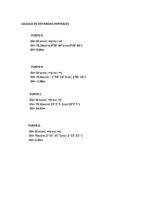 CALCULO DE DISTANCIAS VERTICALES 
PUNTO A 
DV= DI x풔풆풏( ∞)풄풐풔( ∞) 
DV= 76.10x풔풆풏(0°29' 40'')풄풐풔(0°29' 40'') 
DV= 0.66m 
PUNTO B 
DV= DI x풔풆풏( ∞)풄풐풔( ∞) 
DV= 75.6x풔풆풏(−ퟏ°ퟓퟎ′ ퟏퟎ′ )풄풐풔(-1°50' 10'') 
DV= -1.98m 
PUNTO C 
DV= DI x풔풆풏( ∞)풄풐풔( ∞) 
DV= 79.15x풔풆풏(ퟏퟗ°ퟑ′ ퟓ′ )풄풐풔(19°3' 5'') 
DV= 24.47m 
PUNTO D 
DV= DI x풔풆풏( ∞)풄풐풔( ∞) 
DV= 75x풔풆풏(ퟐ°ퟑퟑ′ ퟑퟓ′′ )풄풐풔( ퟐ°ퟑퟑ′ ퟑퟓ′′ ) 
DV= 3.35m 
 
