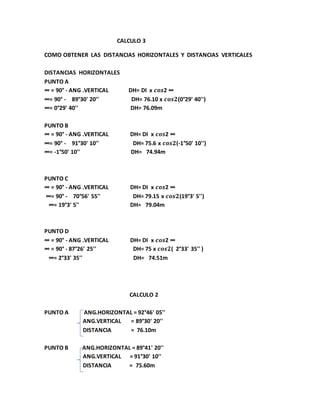 CALCULO 3 
COMO OBTENER LAS DISTANCIAS HORIZONTALES Y DISTANCIAS VERTICALES 
DISTANCIAS HORIZONTALES 
PUNTO A 
∞ = 90° - ANG .VERTICAL DH= DI x 풄풐풔2 ∞ 
∞= 90° - 89°30' 20'' DH= 76.10 x 풄풐풔ퟐ(0°29' 40'') 
∞= 0°29' 40'' DH= 76.09m 
PUNTO B 
∞ = 90° - ANG .VERTICAL DH= DI x 풄풐풔2 ∞ 
∞= 90° - 91°30' 10'' DH= 75.6 x 풄풐풔ퟐ(-1°50' 10'') 
∞= -1°50' 10'' DH= 74.94m 
PUNTO C 
∞ = 90° - ANG .VERTICAL DH= DI x 풄풐풔2 ∞ 
∞= 90° - 70°56' 55'' DH= 79.15 x 풄풐풔ퟐ(19°3' 5'') 
∞= 19°3' 5'' DH= 79.04m 
PUNTO D 
∞ = 90° - ANG .VERTICAL DH= DI x 풄풐풔2 ∞ 
∞ = 90° - 87°26' 25'' DH= 75 x 풄풐풔ퟐ( 2°33' 35'' ) 
∞= 2°33' 35'' DH= 74.51m 
CALCULO 2 
PUNTO A ANG.HORIZONTAL = 92°46' 05'' 
ANG.VERTICAL = 89°30' 20'' 
DISTANCIA = 76.10m 
PUNTO B ANG.HORIZONTAL = 89°41' 20'' 
ANG.VERTICAL = 91°30' 10'' 
DISTANCIA = 75.60m 
 