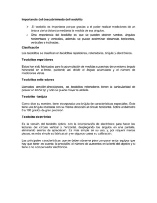 Importancia del descubrimiento del teodolito 
 .El teodolito es importante porque gracias a el poder realizar mediciones de un 
área a cierta distancia mediante la medida de sus ángulos.............. 
 Otra importancia del teodolito es que se pueden obtener rumbos, ángulos 
horizontales y verticales, además se puede determinar distancias horizontes, 
verticales e inclinadas.......................... 
Clasificación 
Los teodolitos se clasifican en teodolitos repetidores, reiteradores, brújula y electrónicos. 
Teodolitos repetidores 
Estos han sido fabricados para la acumulación de medidas sucesivas de un mismo ángulo 
horizontal en el limbo, pudiendo así dividir el ángulo acumulado y el número de 
mediciones vistas. 
Teodolitos reiteradores 
Llamados también direccionales, los teodolitos reiteradores tienen la particularidad de 
poseer un limbo fijo y sólo se puede mover la alidada. 
Teodolito - brújula 
Como dice su nombre, tiene incorporada una brújula de características especiales. Éste 
tiene una brújula imantada con la misma dirección al círculo horizontal. Sobre el diámetro 
0 a 180 grados de gran precisión. 
Teodolito electrónico 
Es la versión del teodolito óptico, con la incorporación de electrónica para hacer las 
lecturas del círculo vertical y horizontal, desplegando los ángulos en una pantalla, 
eliminando errores de apreciación. Es más simple en su uso, y, por requerir menos 
piezas, es más simple su fabricación y en algunos casos su calibración. 
Las principales características que se deben observar para comparar estos equipos que 
hay que tener en cuenta: la precisión, el número de aumentos en la lente del objetivo y si 
tiene o no compensador electrónico. 
 