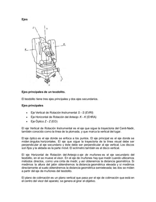Ejes 
Ejes principales de un teodolito. 
El teodolito tiene tres ejes principales y dos ejes secundarios. 
Ejes principales 
 Eje Vertical de Rotación Instrumental S - S (EVRI) 
 Eje Horizontal de Rotación del Anteojo K - K (EHRA) 
 Eje Óptico Z - Z (EO) 
El eje Vertical de Rotación Instrumental es el eje que sigue la trayectoria del Cenit-Nadir, 
también conocido como la línea de la plomada, y que marca la vertical del lugar. 
El eje óptico es el eje donde se enfoca a los puntos. El eje principal es el eje donde se 
miden ángulos horizontales. El eje que sigue la trayectoria de la línea visual debe ser 
perpendicular al eje secundario y éste debe ser perpendicular al eje vertical. Los discos 
son fijos y la alidada es la parte móvil. El eclímetro también es el disco vertical. 
El eje Horizontal de Rotación del Anteojo o eje de muñones es el eje secundario del 
teodolito, en el se mueve el visor. En el eje de muñones hay que medir cuando utilizamos 
métodos directos, como una cinta de medir, y así obtenemos la distancia geométrica. Si 
medimos la altura del jalón obtendremos la distancia geométrica elevada y si medimos 
directamente al suelo obtendremos la distancia geométrica semielevada; las dos se miden 
a partir del eje de muñones del teodolito. 
El plano de colimación es un plano vertical que pasa por el eje de colimación que está en 
el centro del visor del aparato; se genera al girar el objetivo. 
 