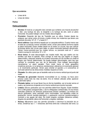 Ejes secundarios 
 Línea de fe 
 Línea de índice 
Partes 
Partes principales 
 Niveles: El nivel es un pequeño tubo cerrado que contiene una mezcla de alcohol 
y éter; una burbuja de aire, la tangente a la burbuja de aire, será un plano 
horizontal. Se puede trabajar con los niveles descorregidos. 
 Precisión: Depende del tipo de Teodolito que se utilice. Existen desde los 
antiguos que varían entre el minuto y medio minuto, los modernos que tienen una 
precisión de entre 10", 6", 1" y hasta 0.1". 
 Nivel esférico: Caja cilíndrica tapada por un casquete esférico. Cuanto menor sea 
el radio de curvaturas menos sensibles serán; sirven para obtener de forma rápida 
el plano horizontal. Estos niveles tienen en el centro un círculo, hay que colocar 
la burbuja dentro del círculo para hallar un plano horizontal bastante aproximado. 
Tienen menor precisión que los niveles toricos, su precisión está en 1´ como 
máximo aunque lo normal es 10´ o 12´. 
 Nivel tórico: Si está descorregido nos impide medir. Hay que calarlo con los 
tornillos que lleva el aparato. Para corregir el nivel hay que bajarlo un ángulo 
determinado y después estando en el plano horizontal con los tornillos se nivela el 
ángulo que hemos determinado. Se puede trabajar descorregido, pero hay que 
cambiar la constante que nos da el fabricante. Para trabajar descorregido 
necesitamos un plano paralelo. Para medir hacia el norte geográfico 
(medimos acimuts, si no tenemos orientaciones) utilizamos el movimiento general 
y el movimiento particular. Sirven para orientar el aparato y si conocemos el 
acimutal sabremos las direcciones medidas respecto al norte. 
 Plomada: Se utiliza para que el teodolito esté en la misma vertical que el punto del 
suelo. 
 Plomada de gravedad: Bastante incomodidad en su manejo, se hace poco 
precisa sobre todo los días de viento. Era el método utilizado antes aparecer 
la plomada óptica. 
 Plomada óptica: es la que llevan hoy en día los teodolitos, por el ocular vemos el 
suelo y así ponemos el aparato en la misma vertical que el punto buscado. 
 Limbos: Discos graduados que nos permiten determinar ángulos. Están divididos 
de 0 a 360 grados sexagesimales, o de 0 a 400grados centesimales. En los limbos 
verticales podemos ver diversas graduaciones (limbos cenitales). Los limbos son 
discos graduados, tanto verticales como horizontales. Los teodolitos miden en 
graduación normal (sentido dextrógiro) o graduación anormal (sentido levógiro o 
contrario a las agujas del reloj). Se miden ángulos cenitales (distancia cenital), 
ángulos de pendiente (altura de horizonte) y ángulos nadirales. 
 Nonius: Mecanismo que nos permite aumentar o disminuir la precisión de un 
limbo. Dividimos las n - 1 divisiones del limbo entre las n divisiones del nonio. La 
 