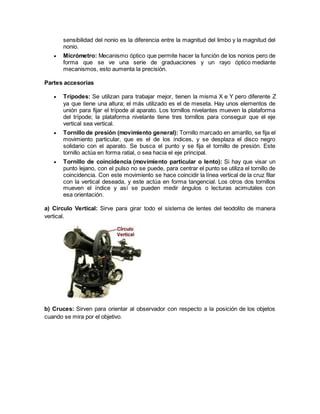 sensibilidad del nonio es la diferencia entre la magnitud del limbo y la magnitud del 
nonio. 
 Micrómetro: Mecanismo óptico que permite hacer la función de los nonios pero de 
forma que se ve una serie de graduaciones y un rayo óptico mediante 
mecanismos, esto aumenta la precisión. 
Partes accesorias 
 Trípodes: Se utilizan para trabajar mejor, tienen la misma X e Y pero diferente Z 
ya que tiene una altura; el más utilizado es el de meseta. Hay unos elementos de 
unión para fijar el trípode al aparato. Los tornillos nivelantes mueven la plataforma 
del trípode; la plataforma nivelante tiene tres tornillos para conseguir que el eje 
vertical sea vertical. 
 Tornillo de presión (movimiento general): Tornillo marcado en amarillo, se fija el 
movimiento particular, que es el de los índices, y se desplaza el disco negro 
solidario con el aparato. Se busca el punto y se fija el tornillo de presión. Este 
tornillo actúa en forma ratial, o sea hacia el eje principal. 
 Tornillo de coincidencia (movimiento particular o lento): Si hay que visar un 
punto lejano, con el pulso no se puede, para centrar el punto se utiliza el tornillo de 
coincidencia. Con este movimiento se hace coincidir la línea vertical de la cruz filar 
con la vertical deseada, y este actúa en forma tangencial. Los otros dos tornillos 
mueven el índice y así se pueden medir ángulos o lecturas acimutales con 
esa orientación. 
a) Circulo Vertical: Sirve para girar todo el sistema de lentes del teodolito de manera 
vertical. 
b) Cruces: Sirven para orientar al observador con respecto a la posición de los objetos 
cuando se mira por el objetivo. 
 