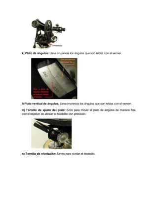 k) Plato de ángulos: Lleva impresos los ángulos que son leídos con el vernier. 
l) Plato vertical de ángulos: Lleva impresos los ángulos que son leídos con el vernier. 
m) Tornillo de ajuste del plato: Sirve para mover el plato de ángulos de manera fina, 
con el objetivo de alinear el teodolito con precisión. 
n) Tornillo de nivelación: Sirven para nivelar el teodolito. 
 