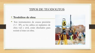 • Teodolitos de obra:
• Son instrumentos de escasa precisión
(+/- 30'), se los utiliza en replanteo de
obra vial y civil, están diseñados para
resistir el trato en obra.
TIPOS DE TEODOLITOS
 