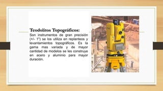 Teodolitos Topográficos:
Son instrumentos de gran precisión
(+/- 1") se los utiliza en replanteos y
levantamientos topográficos. Es la
gama mas variada y de mayor
cantidad de modelos se les construye
en acero y aluminio para mayor
duración.
 