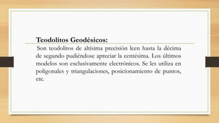 Teodolitos Geodésicos:
Son teodolitos de altísima precisión leen hasta la décima
de segundo pudiéndose apreciar la centésima. Los últimos
modelos son exclusivamente electrónicos. Se les utiliza en
poligonales y triangulaciones, posicionamiento de puntos,
etc.
 
