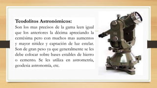 Teodolitos Astronómicos:
Son los mas precisos de la gama leen igual
que los anteriores la décima apreciando la
centésima pero con muchos mas aumentos
y mayor nitidez y captación de luz estelar.
Son de gran peso ya que generalmente se les
debe colocar sobre bases estables de hierro
o cemento. Se les utiliza en astrometría,
geodesia astronomía, etc.
 
