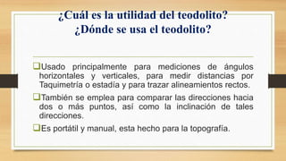 ¿Cuál es la utilidad del teodolito?
¿Dónde se usa el teodolito?
Usado principalmente para mediciones de ángulos
horizontales y verticales, para medir distancias por
Taquimetría o estadía y para trazar alineamientos rectos.
También se emplea para comparar las direcciones hacia
dos o más puntos, así como la inclinación de tales
direcciones.
Es portátil y manual, esta hecho para la topografía.
 