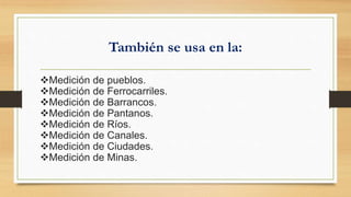 También se usa en la:
Medición de pueblos.
Medición de Ferrocarriles.
Medición de Barrancos.
Medición de Pantanos.
Medición de Ríos.
Medición de Canales.
Medición de Ciudades.
Medición de Minas.
 