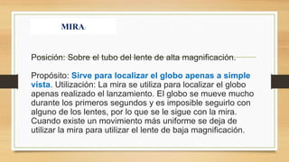 Posición: Sobre el tubo del lente de alta magnificación.
Propósito: Sirve para localizar el globo apenas a simple
vista. Utilización: La mira se utiliza para localizar el globo
apenas realizado el lanzamiento. El globo se mueve mucho
durante los primeros segundos y es imposible seguirlo con
alguno de los lentes, por lo que se le sigue con la mira.
Cuando existe un movimiento más uniforme se deja de
utilizar la mira para utilizar el lente de baja magnificación.
MIRA:
 