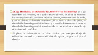 El Eje Horizontal de Rotación del Anteojo o eje de muñones es el eje
secundario del teodolito, en el cual se mueve el visor. En el eje de muñones
hay que medir cuando se utilizan métodos directos, como una cinta de medir,
y así se obtiene la distancia geométrica. Si se mide la altura del jalón, se
obtendrá la distancia geométrica elevada y si se mide directamente al suelo, se
obtendrá la distancia geométrica semielevada; las dos se miden a partir del eje
de muñones del teodolito.
El plano de colimación es un plano vertical que pasa por el eje de
colimación, que está en el centro del visor del aparato; se genera al girar el
objetivo.
 