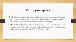 Partes principales
Niveles: Es un pequeño tubo cerrado que contiene una mezcla de alcohol y
éter y una burbuja de aire; la tangente a la burbuja de aire será un plano
horizontal. Se puede trabajar con los niveles descorregidos.
Precisión: Depende del tipo de teodolito que se utilice. Existen desde los
antiguos, que varían entre el minuto y el medio minuto; los modernos, que
tienen una precisión de entre 10", 6", 1" y hasta 0.1".
 