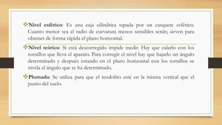 Nivel esférico: Es una caja cilíndrica tapada por un casquete esférico.
Cuanto menor sea el radio de curvatura menos sensibles serán; sirven para
obtener de forma rápida el plano horizontal.
Nivel teórico: Si está descorregido impide medir. Hay que calarlo con los
tornillos que lleva el aparato. Para corregir el nivel hay que bajarlo un ángulo
determinado y después estando en el plano horizontal con los tornillos se
nivela el ángulo que se ha determinado.
Plomada: Se utiliza para que el teodolito esté en la misma vertical que el
punto del suelo.
 