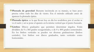 Plomada de gravedad: Bastante incómoda en su manejo, se hace poco
precisa sobre todo los días de viento. Era el método utilizado antes de
aparecer la plomada óptica.
Plomada óptica: es la que llevan hoy en día los teodolitos; por el ocular se
ve el suelo y así se pone el aparato en la misma vertical que el punto buscado.
Limbos: Discos graduados que permiten determinar ángulos. Están
divididos de 0 a 360 grados sexagesimales, o de 0 a 400 grados centesimales.
En los limbos verticales se pueden ver diversas graduaciones (limbos
cenitales). Los limbos son discos graduados, tanto verticales como
horizontales.
 