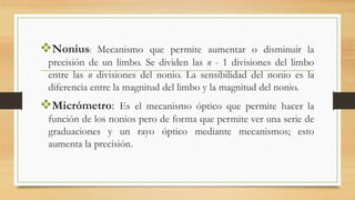 Nonius: Mecanismo que permite aumentar o disminuir la
precisión de un limbo. Se dividen las n - 1 divisiones del limbo
entre las n divisiones del nonio. La sensibilidad del nonio es la
diferencia entre la magnitud del limbo y la magnitud del nonio.
Micrómetro: Es el mecanismo óptico que permite hacer la
función de los nonios pero de forma que permite ver una serie de
graduaciones y un rayo óptico mediante mecanismos; esto
aumenta la precisión.
 