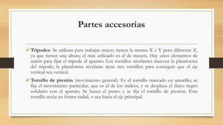 Partes accesorias
Trípodes: Se utilizan para trabajar mejor; tienen la misma X e Y pero diferente Z,
ya que tienen una altura; el más utilizado es el de meseta. Hay unos elementos de
unión para fijar el trípode al aparato. Los tornillos nivelantes mueven la plataforma
del trípode; la plataforma nivelante tiene tres tornillos para conseguir que el eje
vertical sea vertical.
Tornillo de presión (movimiento general): Es el tornillo marcado en amarillo; se
fija el movimiento particular, que es el de los índices, y se desplaza el disco negro
solidario con el aparato. Se busca el punto y se fija el tornillo de presión. Este
tornillo actúa en forma radial, o sea hacia el eje principal.
 