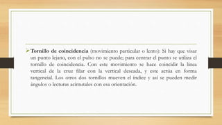 Tornillo de coincidencia (movimiento particular o lento): Si hay que visar
un punto lejano, con el pulso no se puede; para centrar el punto se utiliza el
tornillo de coincidencia. Con este movimiento se hace coincidir la línea
vertical de la cruz filar con la vertical deseada, y este actúa en forma
tangencial. Los otros dos tornillos mueven el índice y así se pueden medir
ángulos o lecturas acimutales con esa orientación.
 