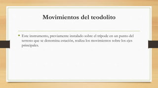 Movimientos del teodolito
 Este instrumento, previamente instalado sobre el trípode en un punto del
terreno que se denomina estación, realiza los movimientos sobre los ejes
principales.
 