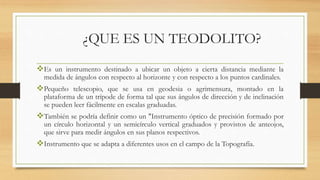 ¿QUE ES UN TEODOLITO?
Es un instrumento destinado a ubicar un objeto a cierta distancia mediante la
medida de ángulos con respecto al horizonte y con respecto a los puntos cardinales.
Pequeño telescopio, que se usa en geodesia o agrimensura, montado en la
plataforma de un trípode de forma tal que sus ángulos de dirección y de inclinación
se pueden leer fácilmente en escalas graduadas.
También se podría definir como un "Instrumento óptico de precisión formado por
un círculo horizontal y un semicírculo vertical graduados y provistos de anteojos,
que sirve para medir ángulos en sus planos respectivos.
Instrumento que se adapta a diferentes usos en el campo de la Topografía.
 