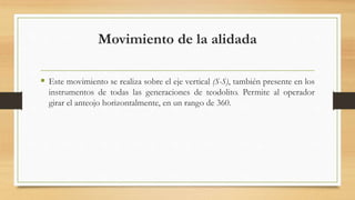 Movimiento de la alidada
 Este movimiento se realiza sobre el eje vertical (S-S), también presente en los
instrumentos de todas las generaciones de teodolito. Permite al operador
girar el anteojo horizontalmente, en un rango de 360.
 