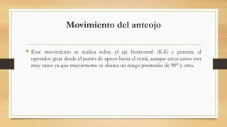 Movimiento del anteojo
 Este movimiento se realiza sobre el eje horizontal (K-K) y permite al
operador girar desde el punto de apoyo hasta el cenit, aunque estos casos son
muy raros ya que mayormente se abarca un rango promedio de 90° y otro.
 