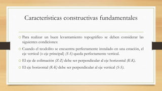 Características constructivas fundamentales
o Para realizar un buen levantamiento topográfico se deben considerar las
siguientes condiciones:
o Cuando el teodolito se encuentra perfectamente instalado en una estación, el
eje vertical (o eje principal) (S-S) queda perfectamente vertical.
o El eje de colimación (Z-Z) debe ser perpendicular al eje horizontal (K-K).
o El eje horizontal (K-K) debe ser perpendicular al eje vertical (S-S).
 