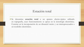 Estación total
Se denomina estación total a un aparato electro-óptico utilizado
en topografía, cuyo funcionamiento se apoya en la tecnología electrónica.
Consiste en la incorporación de un distanció metro y un microprocesador a
un teodolito electrónico.
 