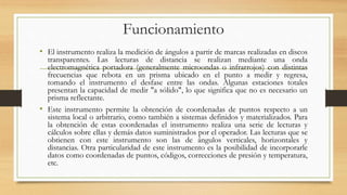 Funcionamiento
• El instrumento realiza la medición de ángulos a partir de marcas realizadas en discos
transparentes. Las lecturas de distancia se realizan mediante una onda
electromagnética portadora (generalmente microondas o infrarrojos) con distintas
frecuencias que rebota en un prisma ubicado en el punto a medir y regresa,
tomando el instrumento el desfase entre las ondas. Algunas estaciones totales
presentan la capacidad de medir "a sólido", lo que significa que no es necesario un
prisma reflectante.
• Este instrumento permite la obtención de coordenadas de puntos respecto a un
sistema local o arbitrario, como también a sistemas definidos y materializados. Para
la obtención de estas coordenadas el instrumento realiza una serie de lecturas y
cálculos sobre ellas y demás datos suministrados por el operador. Las lecturas que se
obtienen con este instrumento son las de ángulos verticales, horizontales y
distancias. Otra particularidad de este instrumento es la posibilidad de incorporarle
datos como coordenadas de puntos, códigos, correcciones de presión y temperatura,
etc.
 