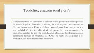 Teodolito, estación total y GPS
o Genéricamente se los denomina estaciones totales porque tienen la capacidad
de medir ángulos, distancias y niveles, lo cual requería previamente de
diversos instrumentos. Estos teodolitos electro-ópticos hace tiempo que son
una realidad técnica accesible desde el punto de vista económico. Su
precisión, facilidad de uso y la posibilidad de almacenar la información para
descargarla después en programas de ”CAD” ha hecho que desplacen a los
teodolitos, que actualmente están en desuso.
 
