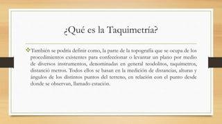 ¿Qué es la Taquimetría?
También se podría definir como, la parte de la topografía que se ocupa de los
procedimientos existentes para confeccionar o levantar un plano por medio
de diversos instrumentos, denominadas en general teodolitos, taquímetros,
distanció metros. Todos ellos se basan en la medición de distancias, alturas y
ángulos de los distintos puntos del terreno, en relación con el punto desde
donde se observan, llamado estación.
 