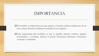 IMPORTANCIA
El teodolito es importante por que gracias a el poder realizar mediciones de un
área a cierta distancia mediante la medida de sus ángulos.
Otra importancia del teodolito es que se pueden obtener rumbos, ángulos
horizontales y verticales, además se puede determinar distancias horizontes,
verticales e inclinadas.
 