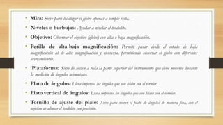 • Mira: Sirve para localizar el globo apenas a simple vista.
• Niveles o burbujas: Ayudar a nivelar el teodolito.
• Objetivo: Observar el objetivo (globo) con alta o baja magnificación.
• Perilla de alta-baja magnificación: Permite pasar desde el estado de baja
magnificación al de alta magnificación y viceversa, permitiendo observar el globo con diferentes
acercamientos.
• Plataforma: Sirve de sostén a toda la parte superior del instrumento que debe moverse durante
la medición de ángulos acimutales.
• Plato de ángulos: Lleva impresos los ángulos que son leídos con el vernier.
• Plato vertical de ángulos: Lleva impresos los ángulos que son leídos con el vernier.
• Tornillo de ajuste del plato: Sirve para mover el plato de ángulos de manera fina, con el
objetivo de alinear el teodolito con precisión.
 