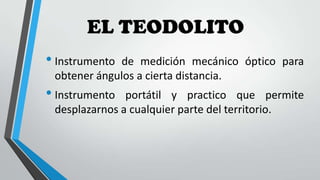 EL TEODOLITO
• Instrumento

de medición mecánico óptico para
obtener ángulos a cierta distancia.

• Instrumento

portátil y practico que permite
desplazarnos a cualquier parte del territorio.

 