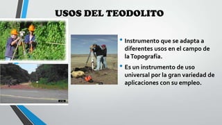 USOS DEL TEODOLITO

• Instrumento que se adapta a
diferentes usos en el campo de
la Topografía.

• Es un instrumento de uso
universal por la gran variedad de
aplicaciones con su empleo.

 
