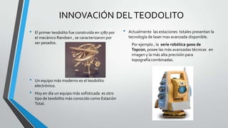 INNOVACIÓN DEL TEODOLITO
•

•

•

El primer teodolito fue construido en 1787 por
el mecánico Randsen , se caracterizaron por
ser pesados.

Un equipo más moderno es el teodolito
electrónico.

Hoy en día un equipo más sofisticada es otro
tipo de teodolito más conocido como Estación
Total.

•

Actualmente las estaciones totales presentan la
tecnología de laser mas avanzada disponible.
Por ejemplo , la serie robótica 9000 de
Topcon, posee las más avanzadas técnicas en
imagen y la más alta precisión para
topografía combinadas.

 