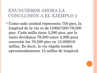 ENUNCIEMOS AHORA LA CONCLUSIÓN A EL EJEMPLO 2 Como cada unidad representa 750 pies, la longitud de la vía es de (106)(750)=79,500 pies. Cada milla tiene 5,280 pies, por lo tanto dividimos 79,500 entre 5,280 para convertir los 79,500 pies en 15.056818 millas. Es decir, la vía rápida tendrá aproximadamente 15 millas de longitud. 