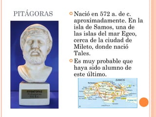 PITÁGORAS Nació en 572 a. de c. aproximadamente. En la isla de Samos, una de las islas del mar Egeo, cerca de la ciudad de Mileto, donde nació Tales.  Es muy probable que haya sido alumno de este último.  