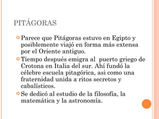 PITÁGORAS Parece que Pitágoras estuvo en Egipto y posiblemente viajó en forma más extensa por el Oriente antiguo. Tiempo después emigra al  puerto griego de Crotona en Italia del sur. Ahí fundó la célebre escuela pitagórica, asi como una fraternidad unida a ritos secretos y cabalísticos. Se dedicó al estudio de la filosofía, la matemática y la astronomía.  