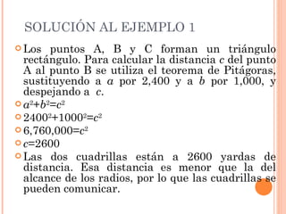 SOLUCIÓN  AL EJEMPLO 1 Los puntos A, B y C forman un triángulo rectángulo. Para calcular la distancia  c  del punto A al punto B se utiliza el teorema de Pitágoras, sustituyendo a  a  por 2,400 y a  b  por 1,000, y despejando a  c . a 2 + b 2 = c 2 2400 2 +1000 2 = c 2 6,760,000= c 2 c =2600 Las dos cuadrillas están a 2600 yardas de distancia. Esa distancia es menor que la del alcance de los radios, por lo que las cuadrillas se pueden comunicar. 