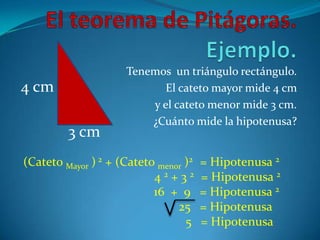 El teorema de Pitágoras. Ejemplo.Tenemos  un triángulo rectángulo. El cateto mayor mide 4 cm y el cateto menor mide 3 cm. ¿Cuánto mide la hipotenusa?4 cm3 cm(Cateto Mayor ) 2 + (Cateto menor )2   = Hipotenusa 2				 4 2 + 3 2   = Hipotenusa 2                                          16  +  9   = Hipotenusa 2                                                  25   = Hipotenusa 5   = Hipotenusa