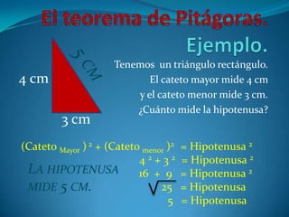 El teorema de Pitágoras. Ejemplo.Tenemos  un triángulo rectángulo. El cateto mayor mide 4 cm y el cateto menor mide 3 cm. ¿Cuánto mide la hipotenusa?5 cm4 cm3 cm(Cateto Mayor ) 2 + (Cateto menor )2   = Hipotenusa 2				 4 2 + 3 2   = Hipotenusa 2                                          16  +  9   = Hipotenusa 2                                                  25   = Hipotenusa 5   = HipotenusaLa hipotenusa mide 5 cm.