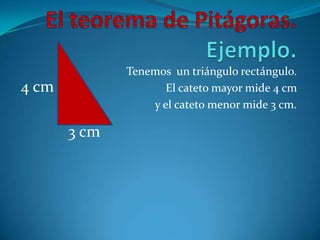 El teorema de Pitágoras. Ejemplo.Tenemos  un triángulo rectángulo. El cateto mayor mide 4 cm y el cateto menor mide 3 cm. 4 cm3 cm
