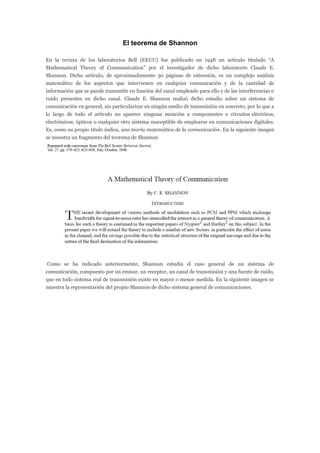 El teorema de Shannon
En la revista de los laboratorios Bell (EEUU) fue publicado en 1948 un artículo titulado “A
Mathematical Theory of Communication” por el investigador de dicho laboratorio Claude E.
Shannon. Dicho artículo, de aproximadamente 50 páginas de extensión, es un complejo análisis
matemático de los aspectos que intervienen en cualquier comunicación y de la cantidad de
información que se puede transmitir en función del canal empleado para ello y de las interferencias o
ruido presentes en dicho canal. Claude E. Shannon realizó dicho estudio sobre un sistema de
comunicación en general, sin particularizar en ningún medio de transmisión en concreto, por lo que a
lo largo de todo el artículo no aparece ninguna mención a componentes o circuitos eléctricos,
electrónicos, ópticos o cualquier otro sistema susceptible de emplearse en comunicaciones digitales.
Es, como su propio título indica, una teoría matemática de la comunicación. En la siguiente imagen
se muestra un fragmento del teorema de Shannon
Como se ha indicado anteriormente, Shannon estudia el caso general de un sistema de
comunicación, compuesto por un emisor, un receptor, un canal de transmisión y una fuente de ruido,
que en todo sistema real de transmisión existe en mayor o menor medida. En la siguiente imagen se
muestra la representación del propio Shannon de dicho sistema general de comunicaciones.
 