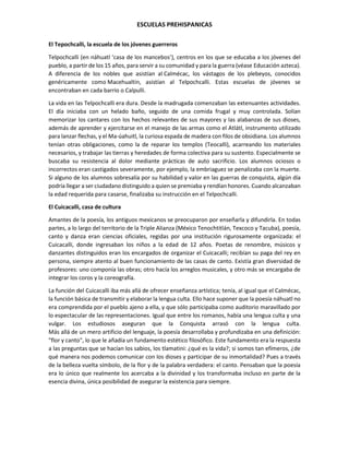 ESCUELAS PREHISPANICAS
El Tepochcalli, la escuela de los jóvenes guerreros
Telpochcalli (en náhuatl ‘casa de los mancebos’), centros en los que se educaba a los jóvenes del
pueblo, a partir de los 15 años, para servir a su comunidad y para la guerra (véase Educación azteca).
A diferencia de los nobles que asistían al Calmécac, los vástagos de los plebeyos, conocidos
genéricamente como Macehualtin, asistían al Telpochcalli. Estas escuelas de jóvenes se
encontraban en cada barrio o Calpulli.
La vida en las Telpochcalli era dura. Desde la madrugada comenzaban las extenuantes actividades.
El día iniciaba con un helado baño, seguido de una comida frugal y muy controlada. Solían
memorizar los cantares con los hechos relevantes de sus mayores y las alabanzas de sus dioses,
además de aprender y ejercitarse en el manejo de las armas como el Atlátl, instrumento utilizado
para lanzar flechas, y el Ma-úahuitl, la curiosa espada de madera con filos de obsidiana. Los alumnos
tenían otras obligaciones, como la de reparar los templos (Teocalli), acarreando los materiales
necesarios, y trabajar las tierras y heredades de forma colectiva para su sustento. Especialmente se
buscaba su resistencia al dolor mediante prácticas de auto sacrificio. Los alumnos ociosos o
incorrectos eran castigados severamente, por ejemplo, la embriaguez se penalizaba con la muerte.
Si alguno de los alumnos sobresalía por su habilidad y valor en las guerras de conquista, algún día
podría llegar a ser ciudadano distinguido a quien se premiaba y rendían honores. Cuando alcanzaban
la edad requerida para casarse, finalizaba su instrucción en el Telpochcalli.
El Cuicacalli, casa de cultura
Amantes de la poesía, los antiguos mexicanos se preocuparon por enseñarla y difundirla. En todas
partes, a lo largo del territorio de la Triple Alianza (México Tenochtitlán, Texcoco y Tacuba), poesía,
canto y danza eran ciencias oficiales, regidas por una institución rigurosamente organizada: el
Cuicacalli, donde ingresaban los niños a la edad de 12 años. Poetas de renombre, músicos y
danzantes distinguidos eran los encargados de organizar el Cuicacalli; recibían su paga del rey en
persona, siempre atento al buen funcionamiento de las casas de canto. Existía gran diversidad de
profesores: uno componía las obras; otro hacía los arreglos musicales, y otro más se encargaba de
integrar los coros y la coreografía.
La función del Cuicacalli iba más allá de ofrecer enseñanza artística; tenía, al igual que el Calmécac,
la función básica de transmitir y elaborar la lengua culta. Ello hace suponer que la poesía náhuatl no
era comprendida por el pueblo ajeno a ella, y que sólo participaba como auditorio maravillado por
lo espectacular de las representaciones. Igual que entre los romanos, había una lengua culta y una
vulgar. Los estudiosos aseguran que la Conquista arrasó con la lengua culta.
Más allá de un mero artificio del lenguaje, la poesía desarrollaba y profundizaba en una definición:
"flor y canto", lo que le añadía un fundamento estético filosófico. Este fundamento era la respuesta
a las preguntas que se hacían los sabios, los tlamatini: ¿qué es la vida?; si somos tan efímeros, ¿de
qué manera nos podemos comunicar con los dioses y participar de su inmortalidad? Pues a través
de la belleza vuelta símbolo, de la flor y de la palabra verdadera: el canto. Pensaban que la poesía
era lo único que realmente los acercaba a la divinidad y los transformaba incluso en parte de la
esencia divina, única posibilidad de asegurar la existencia para siempre.
 