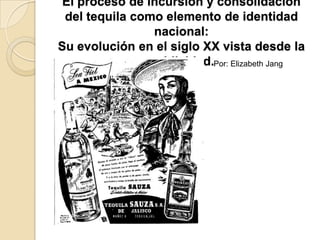 El proceso de incursión y consolidación
 del tequila como elemento de identidad
                nacional:
Su evolución en el siglo XX vista desde la
               publicidad.Por: Elizabeth Jang
 