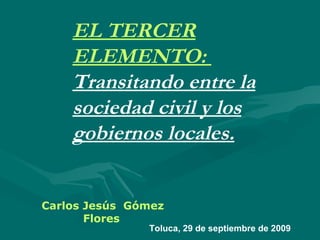 EL TERCER ELEMENTO:  Transitando entre la sociedad civil y los gobiernos locales. Carlos Jesús  Gómez Flores Toluca, 29 de septiembre de 2009 